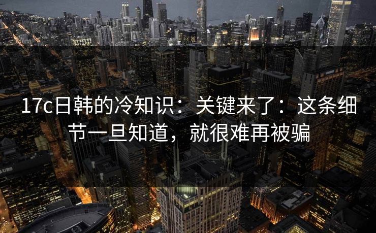 17c日韩的冷知识：关键来了：这条细节一旦知道，就很难再被骗