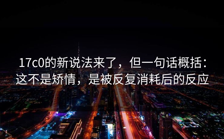 17c0的新说法来了，但一句话概括：这不是矫情，是被反复消耗后的反应