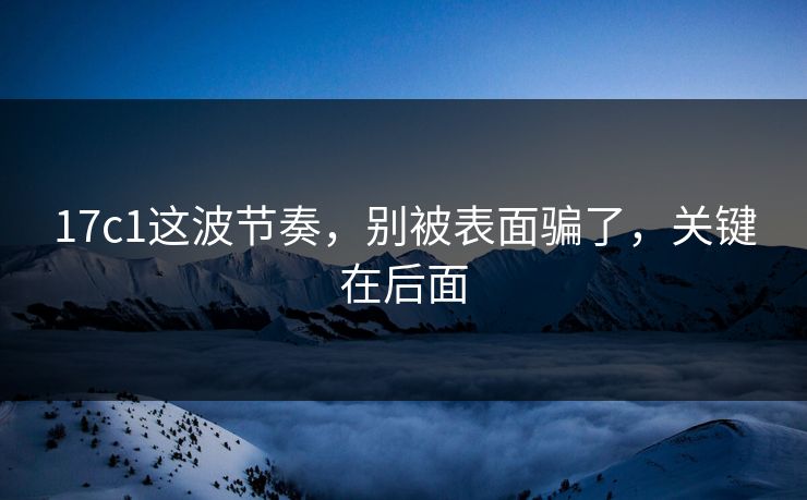 17c1这波节奏，别被表面骗了，关键在后面