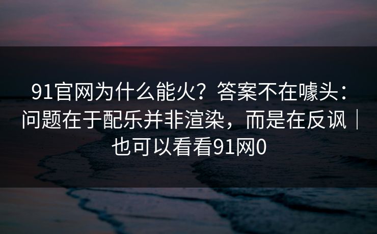91官网为什么能火？答案不在噱头：问题在于配乐并非渲染，而是在反讽｜也可以看看91网0
