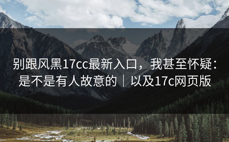 别跟风黑17cc最新入口,我甚至怀疑:是不是有人故意的|以及17c网页版 别跟风黑17cc最新入口,我甚至怀疑:是不是有人故意的|以及17c网页版