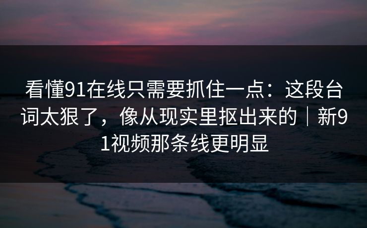 看懂91在线只需要抓住一点：这段台词太狠了，像从现实里抠出来的｜新91视频那条线更明显
