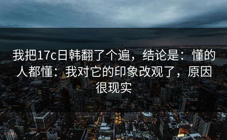我把17c日韩翻了个遍，结论是：懂的人都懂：我对它的印象改观了，原因很现实