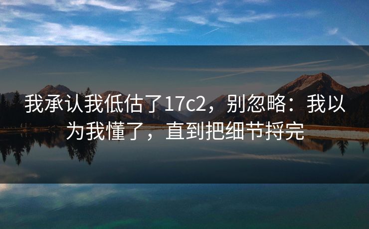 我承认我低估了17c2,别忽略:我以为我懂了,直到把细节捋完 我承认我低估了17c2,别忽略:我以为我懂了,直到把细节捋完