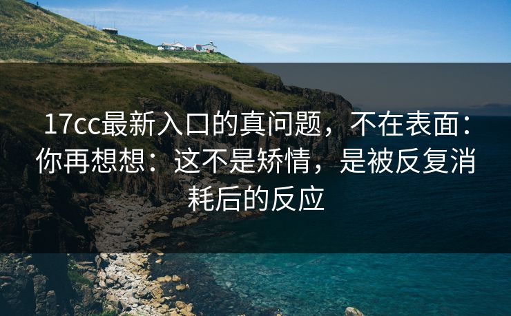 17cc最新入口的真问题,不在表面:你再想想:这不是矫情,是被反复消耗后的反应 17cc最新入口的真问题,不在表面:你再想想:这不是矫情,是被反复消耗后的反应