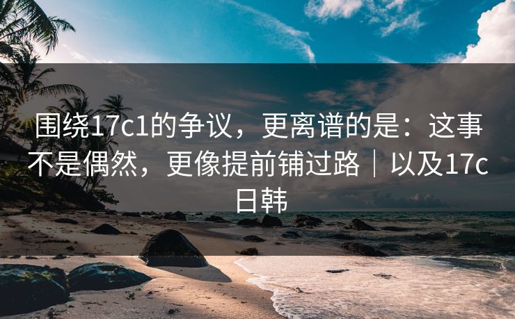 围绕17c1的争议，更离谱的是：这事不是偶然，更像提前铺过路｜以及17c日韩