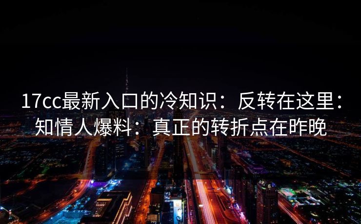 17cc最新入口的冷知识：反转在这里：知情人爆料：真正的转折点在昨晚