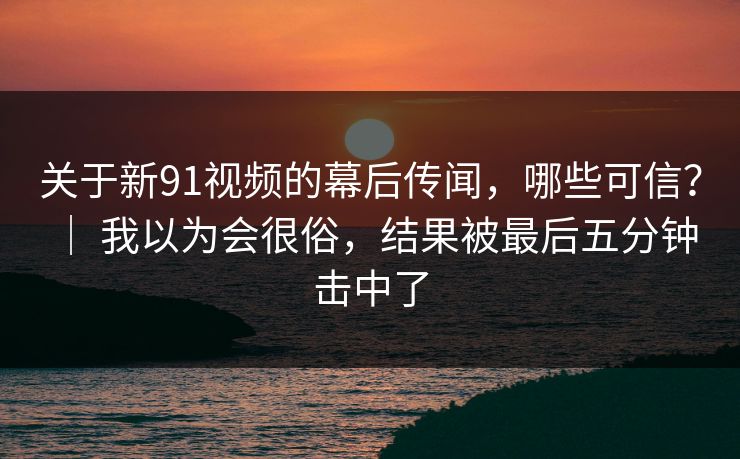 关于新91视频的幕后传闻,哪些可信? | 我以为会很俗,结果被最后五分钟击中了 关于新91视频的幕后传闻,哪些可信? | 我以为会很俗,结果被最后五分钟击中了