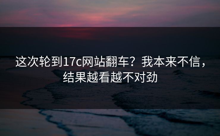 这次轮到17c网站翻车？我本来不信，结果越看越不对劲