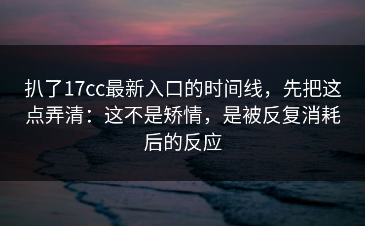 扒了17cc最新入口的时间线，先把这点弄清：这不是矫情，是被反复消耗后的反应