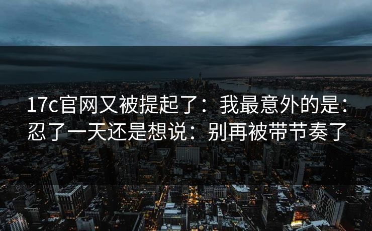 17c官网又被提起了:我最意外的是:忍了一天还是想说:别再被带节奏了 17c官网又被提起了:我最意外的是:忍了一天还是想说:别再被带节奏了