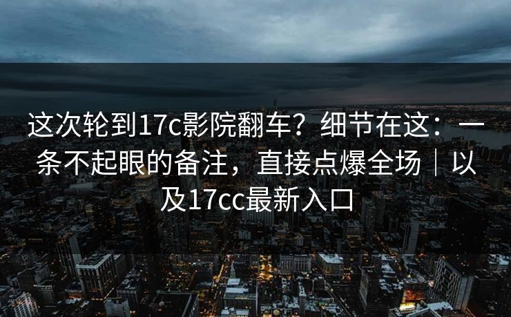 这次轮到17c影院翻车?细节在这:一条不起眼的备注,直接点爆全场|以及17cc最新入口 这次轮到17c影院翻车?细节在这:一条不起眼的备注,直接点爆全场|以及17cc最新入口