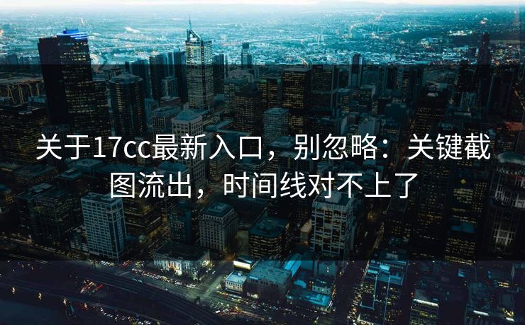关于17cc最新入口，别忽略：关键截图流出，时间线对不上了