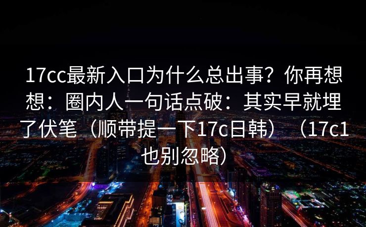 17cc最新入口为什么总出事？你再想想：圈内人一句话点破：其实早就埋了伏笔（顺带提一下17c日韩）（17c1也别忽略）