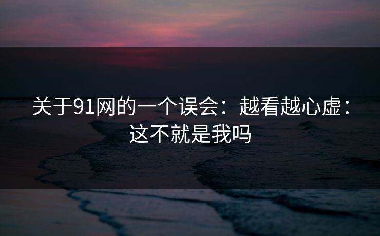 关于91网的一个误会:越看越心虚:这不就是我吗 关于91网的一个误会:越看越心虚:这不就是我吗