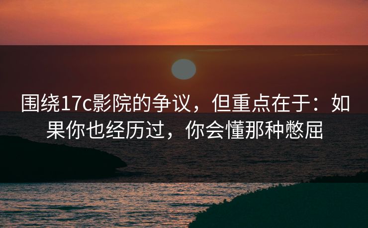 围绕17c影院的争议，但重点在于：如果你也经历过，你会懂那种憋屈