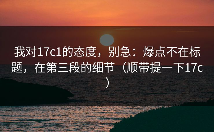 我对17c1的态度,别急:爆点不在标题,在第三段的细节(顺带提一下17c) 我对17c1的态度,别急:爆点不在标题,在第三段的细节(顺带提一下17c)