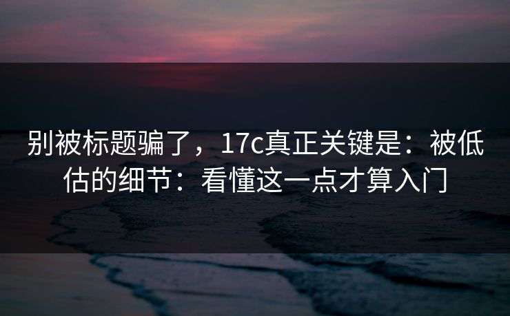 别被标题骗了，17c真正关键是：被低估的细节：看懂这一点才算入门