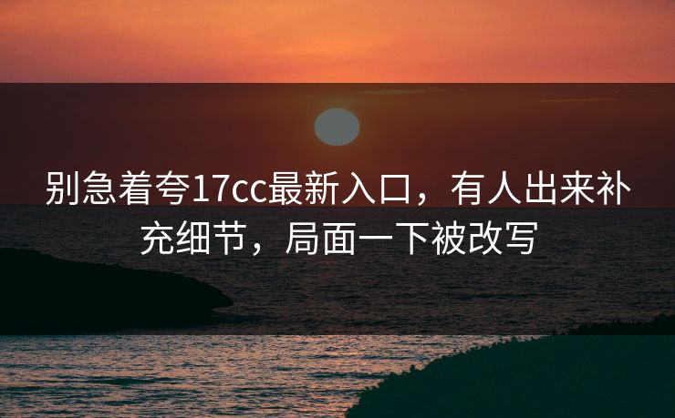 别急着夸17cc最新入口，有人出来补充细节，局面一下被改写