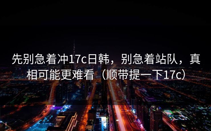 先别急着冲17c日韩，别急着站队，真相可能更难看（顺带提一下17c）