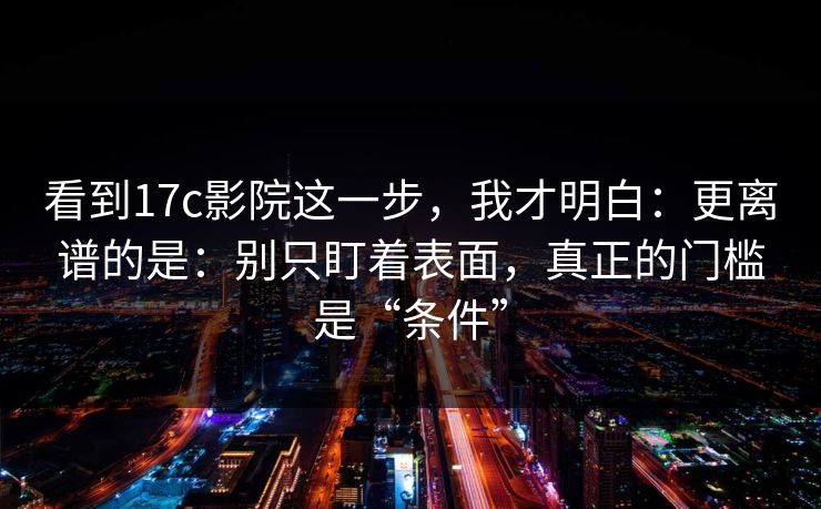 看到17c影院这一步，我才明白：更离谱的是：别只盯着表面，真正的门槛是“条件”