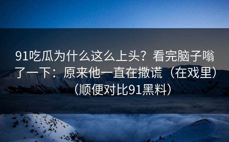 91吃瓜为什么这么上头？看完脑子嗡了一下：原来他一直在撒谎（在戏里）（顺便对比91黑料）