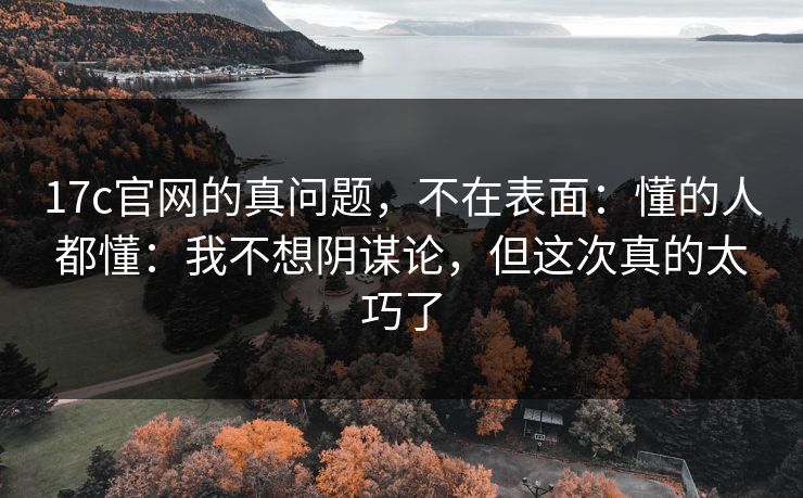 17c官网的真问题,不在表面:懂的人都懂:我不想阴谋论,但这次真的太巧了 17c官网的真问题,不在表面:懂的人都懂:我不想阴谋论,但这次真的太巧了