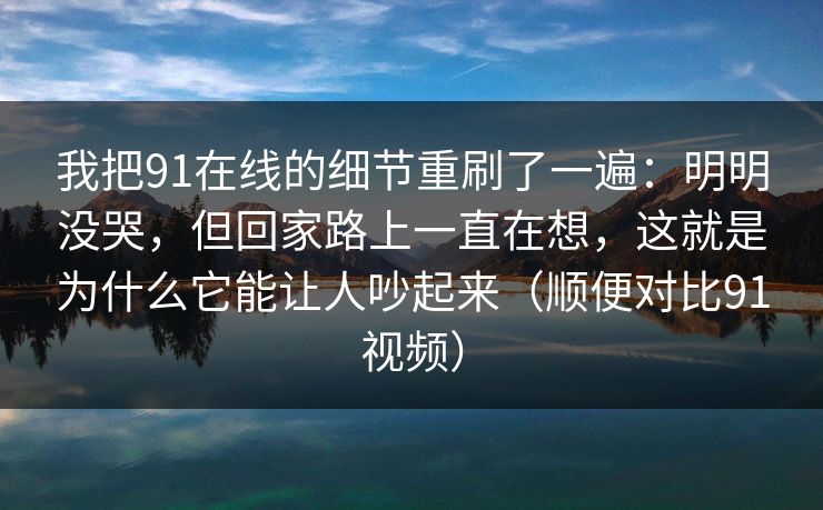 我把91在线的细节重刷了一遍：明明没哭，但回家路上一直在想，这就是为什么它能让人吵起来（顺便对比91视频）