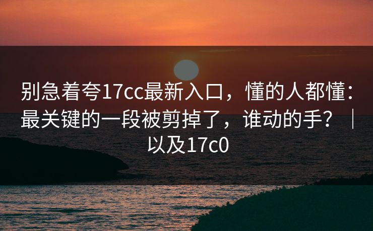 别急着夸17cc最新入口,懂的人都懂:最关键的一段被剪掉了,谁动的手?|以及17c0 别急着夸17cc最新入口,懂的人都懂:最关键的一段被剪掉了,谁动的手?|以及17c0