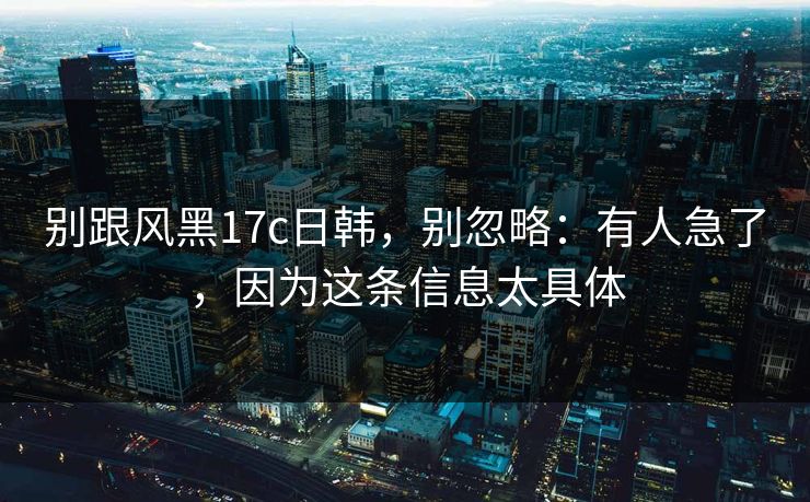 别跟风黑17c日韩,别忽略:有人急了,因为这条信息太具体 别跟风黑17c日韩,别忽略:有人急了,因为这条信息太具体