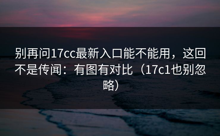 别再问17cc最新入口能不能用,这回不是传闻:有图有对比(17c1也别忽略) 别再问17cc最新入口能不能用,这回不是传闻:有图有对比(17c1也别忽略)