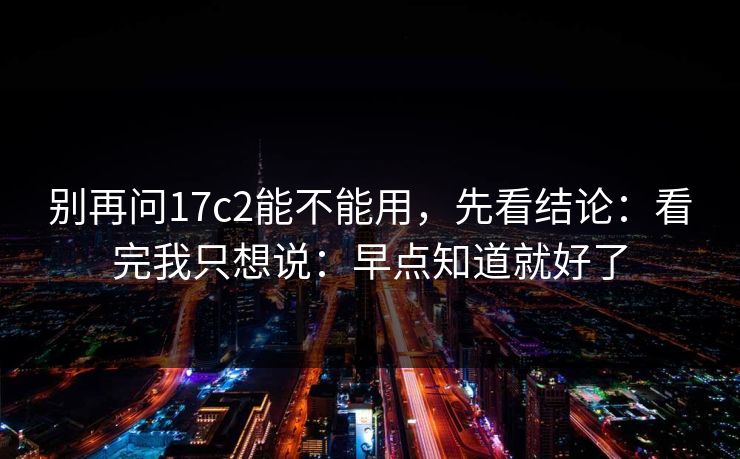 别再问17c2能不能用,先看结论:看完我只想说:早点知道就好了 别再问17c2能不能用,先看结论:看完我只想说:早点知道就好了