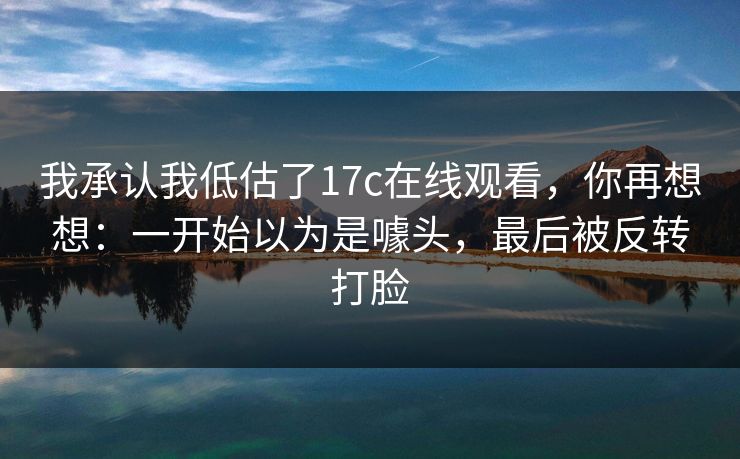 我承认我低估了17c在线观看,你再想想:一开始以为是噱头,最后被反转打脸 我承认我低估了17c在线观看,你再想想:一开始以为是噱头,最后被反转打脸