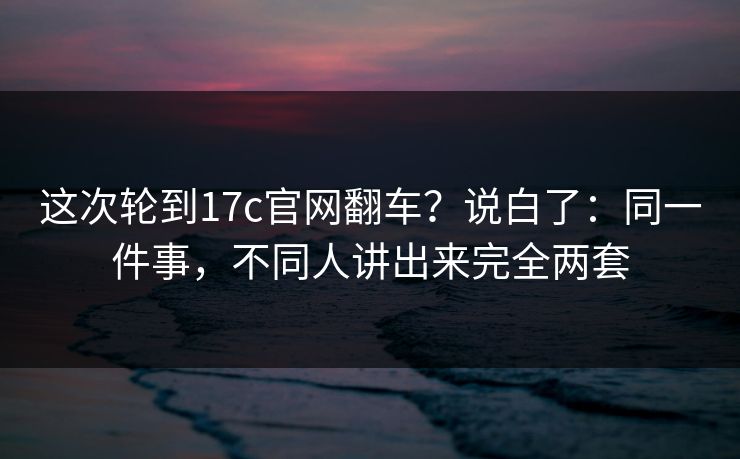 这次轮到17c官网翻车？说白了：同一件事，不同人讲出来完全两套