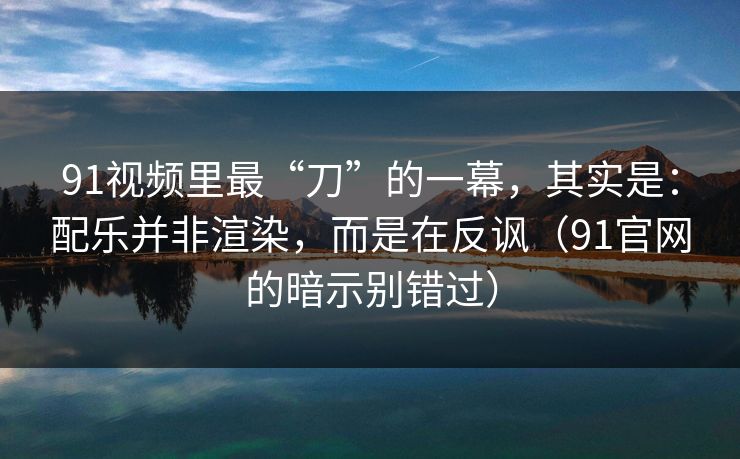 91视频里最“刀”的一幕,其实是:配乐并非渲染,而是在反讽(91官网的暗示别错过) 91视频里最“刀”的一幕,其实是:配乐并非渲染,而是在反讽(91官网的暗示别错过)