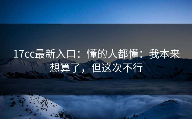 17cc最新入口:懂的人都懂:我本来想算了,但这次不行 17cc最新入口:懂的人都懂:我本来想算了,但这次不行
