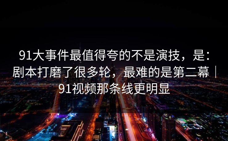 91大事件最值得夸的不是演技，是：剧本打磨了很多轮，最难的是第二幕｜91视频那条线更明显