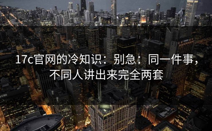 17c官网的冷知识:别急:同一件事,不同人讲出来完全两套 17c官网的冷知识:别急:同一件事,不同人讲出来完全两套