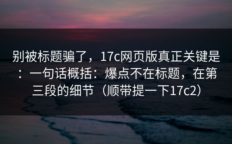别被标题骗了,17c网页版真正关键是:一句话概括:爆点不在标题,在第三段的细节(顺带提一下17c2) 别被标题骗了,17c网页版真正关键是:一句话概括:爆点不在标题,在第三段的细节(顺带提一下17c2)