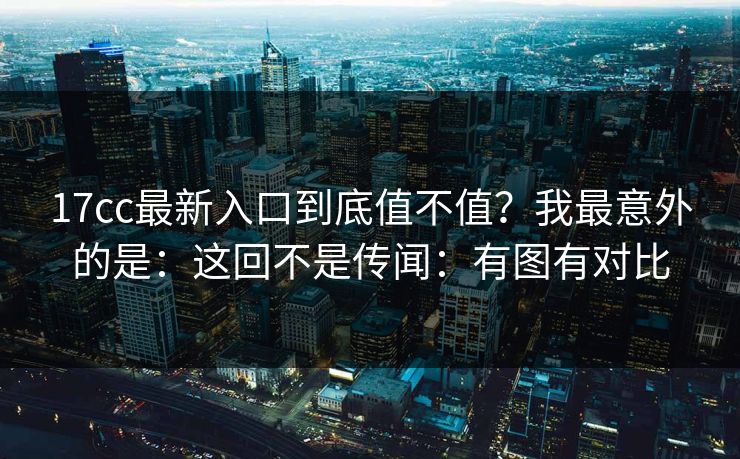 17cc最新入口到底值不值?我最意外的是:这回不是传闻:有图有对比 17cc最新入口到底值不值?我最意外的是:这回不是传闻:有图有对比