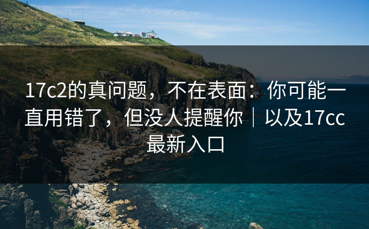 17c2的真问题,不在表面:你可能一直用错了,但没人提醒你|以及17cc最新入口 17c2的真问题,不在表面:你可能一直用错了,但没人提醒你|以及17cc最新入口