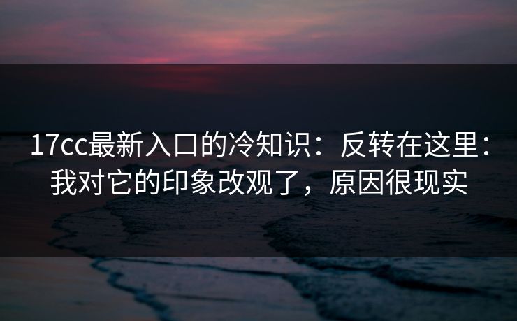 17cc最新入口的冷知识：反转在这里：我对它的印象改观了，原因很现实