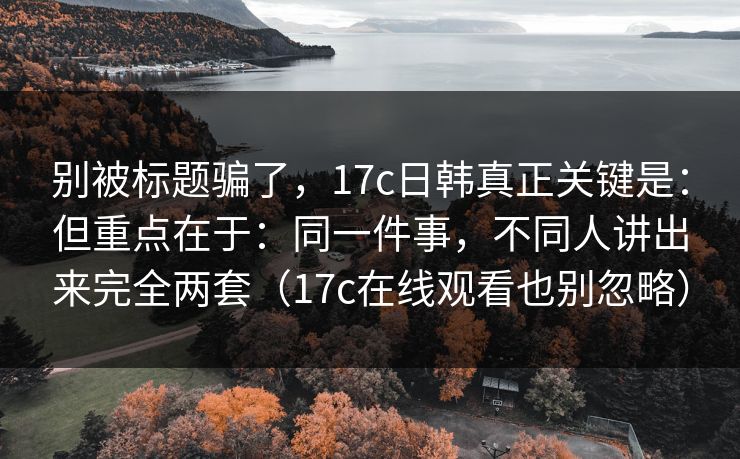 别被标题骗了，17c日韩真正关键是：但重点在于：同一件事，不同人讲出来完全两套（17c在线观看也别忽略）