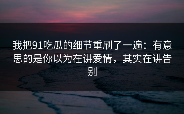 我把91吃瓜的细节重刷了一遍：有意思的是你以为在讲爱情，其实在讲告别