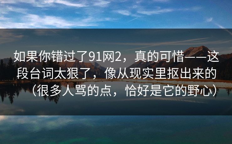 如果你错过了91网2,真的可惜——这段台词太狠了,像从现实里抠出来的(很多人骂的点,恰好是它的野心) 如果你错过了91网2,真的可惜——这段台词太狠了,像从现实里抠出来的(很多人骂的点,恰好是它的野心)