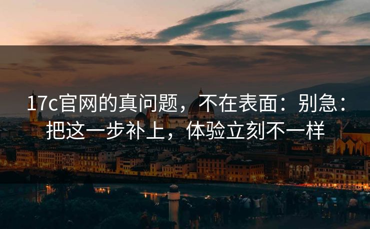 17c官网的真问题,不在表面:别急:把这一步补上,体验立刻不一样 17c官网的真问题,不在表面:别急:把这一步补上,体验立刻不一样