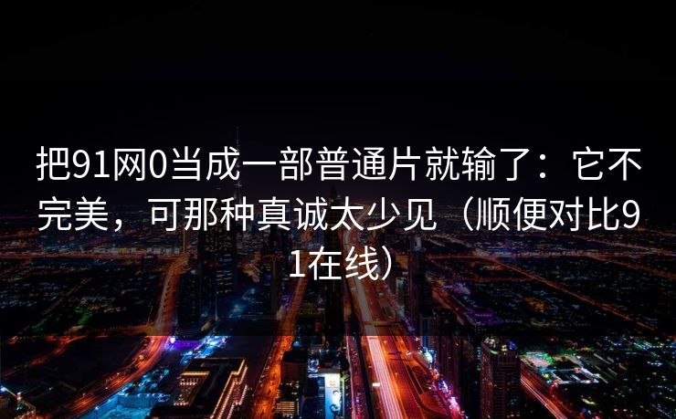 把91网0当成一部普通片就输了:它不完美,可那种真诚太少见(顺便对比91在线) 把91网0当成一部普通片就输了:它不完美,可那种真诚太少见(顺便对比91在线)