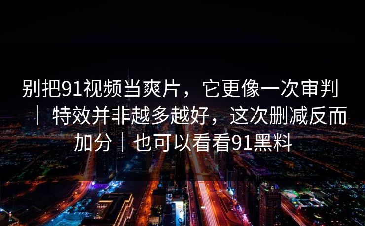 别把91视频当爽片，它更像一次审判 ｜ 特效并非越多越好，这次删减反而加分｜也可以看看91黑料