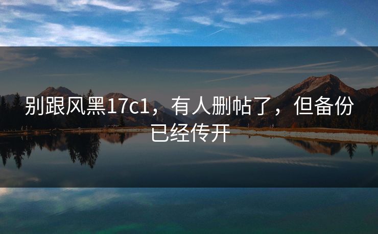 别跟风黑17c1,有人删帖了,但备份已经传开 别跟风黑17c1,有人删帖了,但备份已经传开