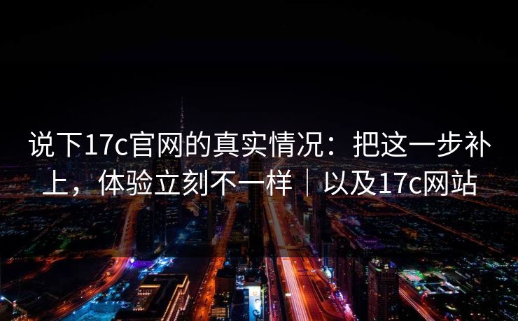 说下17c官网的真实情况:把这一步补上,体验立刻不一样|以及17c网站 说下17c官网的真实情况:把这一步补上,体验立刻不一样|以及17c网站